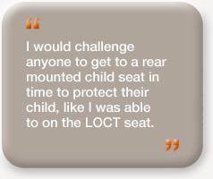 "I would challenge anyone to get a rear mounted child seat in time to protect their child, like I was able to on the LOCT seat."