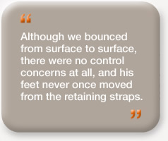 "Although we bounced from surface to surface, there were no control concerns at all, and his feet never once moved from the retaining straps."